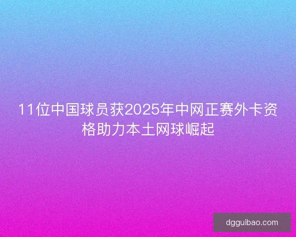 11位中国球员获2025年中网正赛外卡资格助力本土网球崛起