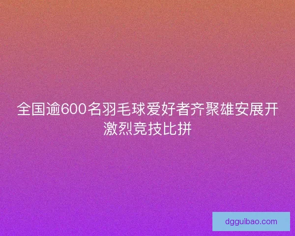 全国逾600名羽毛球爱好者齐聚雄安展开激烈竞技比拼
