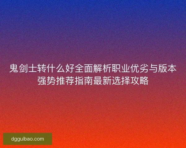 鬼剑士转什么好全面解析职业优劣与版本强势推荐指南最新选择攻略