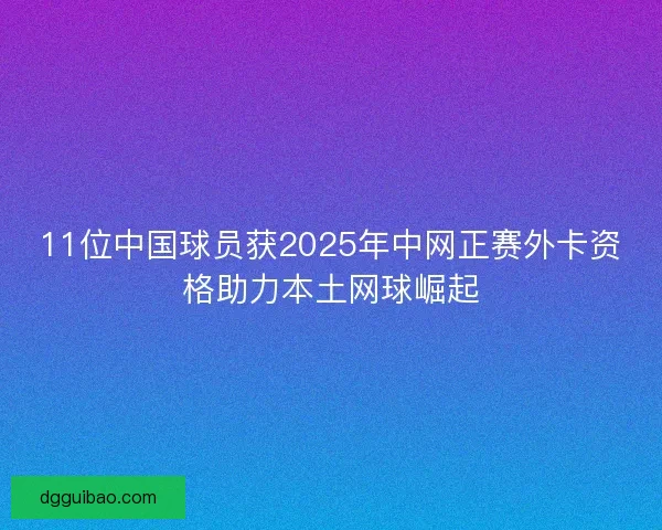 11位中国球员获2025年中网正赛外卡资格助力本土网球崛起
